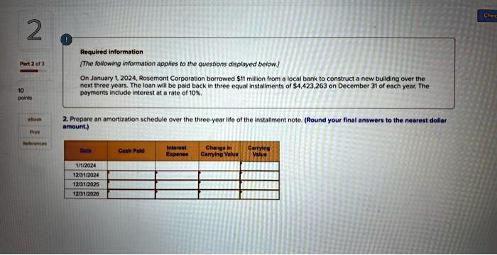 Required information
[The following information applies to the questions displayed below.]
On January 1, 2024, Rosemont Corporation borrowed 11 million from a local bank to construct a new building over the next three years. The loan will be paid back in three equal installments of4,423,263 on December 31 of each year. The payments include interest at a rate of 10%.
2. Prepare an amortization schedule over the three-year life of the installment note. (Round your final answers to the nearest dollar amount.)

Date | Cash Paid | Interest Expense | Change in Carrying Value | Carrying Value
1/1/2024
12/31/2024
12/31/2025
12/31/2026