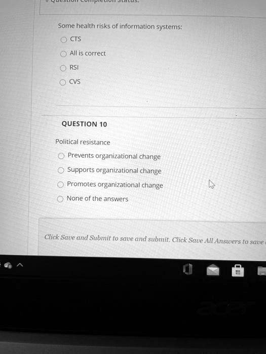 Some health risks of information systems:
CTS
All is correct
RSI
CVS
QUESTION 10
Political resistance
Prevents organizational change
Supports organizational change
Promotes organizational change
None of the answers
Click Save and Submit to save and submit. Click Save All Answers to save