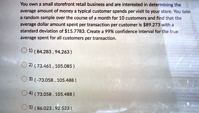 You own a small storefront retail business and are interested in determining the average amount of money a typical customer spends per visit to your store. You take a random sample over the course of a month for 10 customers and find that the average dollar amount spent per transaction per customer is 89.273 with a standard deviation of15.7783. Create a 99% confidence interval for the true average spent for all customers per transaction.

1) ( 84.283 , 94.263 )
2) ( 73.461 , 105.085 )
3) ( -73.058 , 105.488 )
4) ( 73.058 , 105.488 )
5) ( 86.023 , 92.523 )