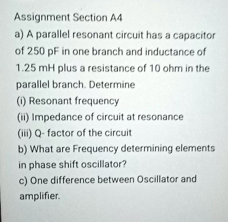 Assignment Section A4
a) A parallel resonant circuit has a capacitor
of 250 pF in one branch and inductance of
1.25 mH plus a resistance of 10 ohm in the
parallel branch. Determine
(i) Resonant frequency
(ii) Impedance of circuit at resonance
(iii) Q- factor of the circuit
b) What are Frequency determining elements
in phase shift oscillator?
c) One difference between Oscillator and
amplifier.
