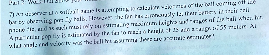 Part 2: Work-
7) An observer at a softball game is attempting to calculate velocities of the ball coming off the
bat by observing pop fly balls. However, the fan has erroneously let their battery in their cell
phone die, and as such must rely on estimating maximum heights and ranges of the ball when hit.
A particular pop fly is estimated by the fan to reach a height of 25 and a range of 55 meters. At
what angle and velocity was the ball hit assuming these are accurate estimates?