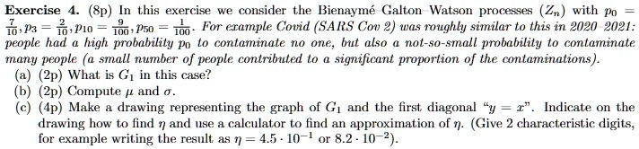 Exercise 4. (8p) In this exercise we consider the Bienaymé Galton Watson processes (Zn) with p0 = (7)/(10), p3 = (2)/(10), p10 = (9)/(100), p50 = (1)/(100). For example Covid (SARS Cov 2) was roughly similar to this in 2020-2021: people had a high probability p0 to contaminate no one, but also a not-so-small probability to contaminate many people (a small number of people contributed to a significant proportion of the contaminations).
(a) (2p) What is G1 in this case?
(b) (2p) Compute μ and σ.
(c) (4p) Make a drawing representing the graph of G1 and the first diagonal "y = x". Indicate on the drawing how to find η and use a calculator to find an approximation of η. (Give 2 characteristic digits, for example writing the result as η = 4.5 · 10^-1 or 8.2 · 10^-2).