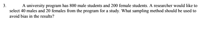 A university program has 800 male students and 200 female students. A researcher would like to select 40 males and 20 females from the program for a study. What sampling method should be used to avoid bias in the results?