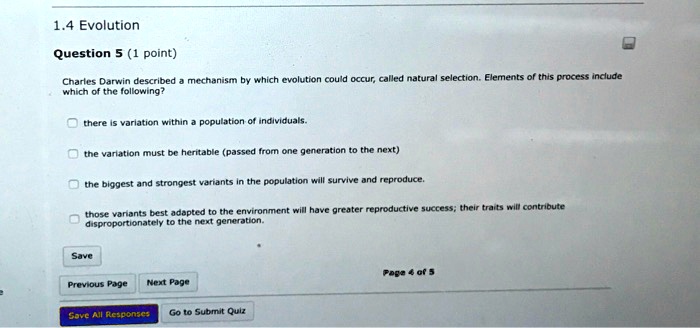 1.4 Evolution
Question 5 (1 point)
Charles Darwin described a mechanism by which evolution could occur, called natural selection. Elements of this process include
which of the following?
there is variation within a population of individuals.
the variation must be heritable (passed from one generation to the next)
the biggest and strongest variants in the population will survive and reproduce.
those variants best adapted to the environment will have greater reproductive success; their traits will contribute
disproportionately to the next generation.