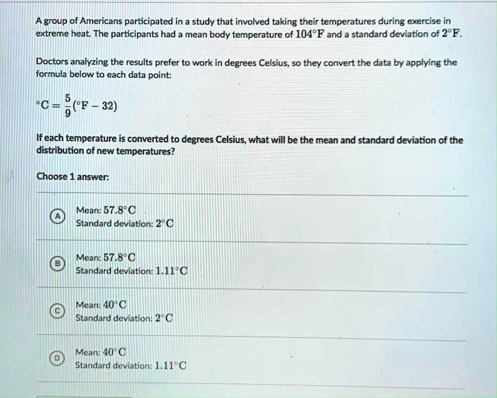 A group of Americans participated in a study that involved taking their temperatures during exercise in extreme heat. The participants had a mean body temperature of 104°F and a standard deviation of 2°F.

Doctors analyzing the results prefer to work in degrees Celsius, so they convert the data by applying the formula below to each data point:

°C = 5/9(°F - 32)

If each temperature is converted to degrees Celsius, what will be the mean and standard deviation of the distribution of new temperatures?

Choose 1 answer:

A Mean: 57.8°C
Standard deviation: 2°C

B Mean: 57.8°C
Standard deviation: 1.11°C

C Mean: 40°C
Standard deviation: 2°C

D Mean: 40°C
Standard deviation: 1.11°C