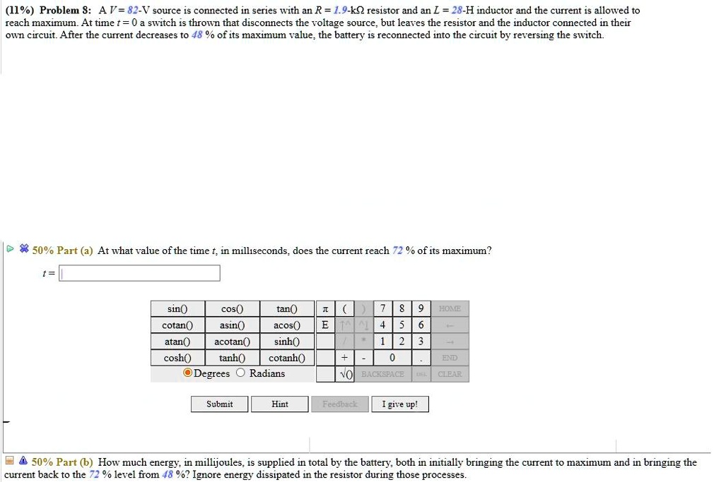 Problem 8: A V = 82-V source is connected in series with an R = 1.9-k? resistor and an L = 28-H inductor and the current is allowed to reach maximum. At time t = 0 a switch is thrown that disconnects the voltage source, but leaves the resistor and the inductor connected in their own circuit. After the current decreases to 48 % of its maximum value, the battery is reconnected into the circuit by reversing the switch.

Part (a) At what value of the time t, in milliseconds, does the current reach 72 % of its maximum?

t =

Part (b) How much energy, in millijoules, is supplied in total by the battery, both in initially bringing the current to maximum and in bringing the current back to the 72 % level from 48 %? Ignore energy dissipated in the resistor during those processes.