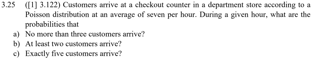 3.25 ([1] 3.122) Customers arrive at a checkout counter in a department store according to a Poisson distribution at an average of seven per hour. During a given hour, what are the probabilities that
a) No more than three customers arrive?
b) At least two customers arrive?
c) Exactly five customers arrive?