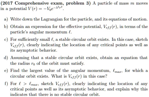 (2017 Comprehensive exam, problem 3) A particle of mass m moves in a potential V(r) = -V0 e^-λ^2 r^2.
a) Write down the Lagrangian for the particle, and its equations of motion.
b) Obtain an expression for the effective potential, Veff(r), in terms of the particle's angular momentum l.
c) For sufficiently small l, a stable circular orbit exists. In this case, sketch Veff(r), clearly indicating the location of any critical points as well as its asymptotic behavior.
d) Assuming that a stable circular orbit exists, obtain an equation that the radius r0 of the orbit must satisfy.
e) Find the largest value of the angular momentum, lmax, for which a circular orbit exists. What is Veff(r) in this case?
f) For l > lmax, sketch Veff(r), clearly indicating the location of any critical points as well as its asymptotic behavior, and explain why this indicates that there is no stable circular orbit.