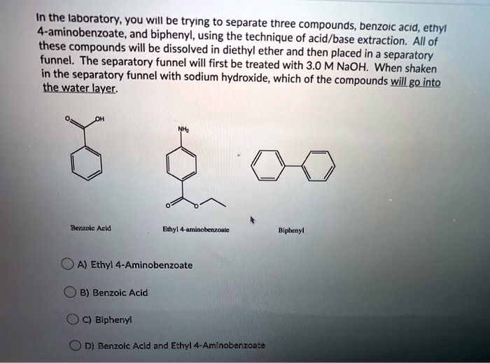 In the laboratory, you will be trying to separate three compounds, benzoic acid, ethyl 4-aminobenzoate, and biphenyl, using the technique of acid/base extraction. All of these compounds will be dissolved in diethyl ether and then placed in a separatory funnel. The separatory funnel will first be treated with 3.0 M NaOH. When shaken in the separatory funnel with sodium hydroxide, which of the compounds will go into the water layer.

Benzoic Acid
Ethyl 4-aminobenzoate
Biphenyl

A) Ethyl 4-Aminobenzoate
B) Benzoic Acid
C) Biphenyl
D) Benzoic Acid and Ethyl 4-Aminobenzoate