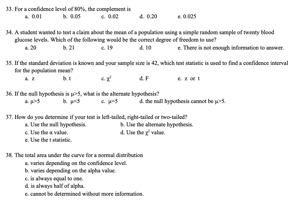 33. For a confidence level of 80%, the complement is
a. 0.01 b. 0.05 c. 0.02 d. 0.20 e. 0.025

34. A student wanted to test a claim about the mean of a population using a simple random sample of twenty blood
glucose levels. Which of the following would be the correct degree of freedom to use?
a. 20 b. 21 c. 19 d. 10 e. There is not enough information to answer.

35. If the standard deviation is known and your sample size is 42, which test statistic is used to find a confidence interval
for the population mean?
a. z b. t c. ?² d. F e. z or t

36. If the null hypothesis is ?>5, what is the alternate hypothesis?
a. ?>5 b. ?<5 c. ?=5 d. the null hypothesis cannot be ?>5.

37. How do you determine if your test is left-tailed, right-tailed or two-tailed?
a. Use the null hypothesis. b. Use the alternate hypothesis.
c. Use the ? value. d. Use the ?² value.
e. Use the t statistic.

38. The total area under the curve for a normal distribution
a. varies depending on the confidence level.
b. varies depending on the alpha value.
c. is always equal to one.
d. is always half of alpha.
e. cannot be determined without more information.