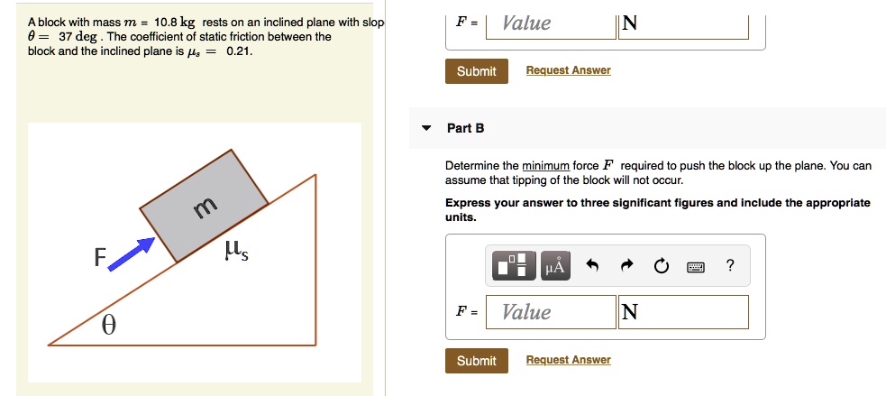A block with mass m = 10.8 kg rests on an inclined plane with slope ? = 37 deg. The coefficient of static friction between the block and the inclined plane is ?s = 0.21.

Part B

Determine the minimum force F required to push the block up the plane. You can assume that tipping of the block will not occur.

Express your answer to three significant figures and include the appropriate units.