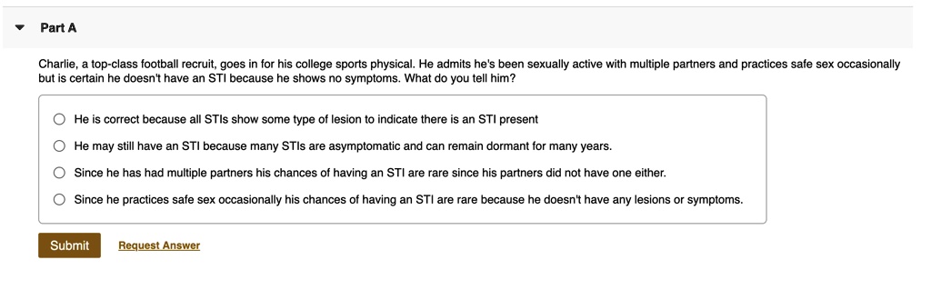 Charlie, a top-class football recruit, goes in for his college sports physical. He admits he's been sexually active with multiple partners and practices safe sex occasionally but is certain he doesn't have an STI because he shows no symptoms. What do you tell him?

He is correct because all STIs show some type of lesion to indicate there is an STI present
He may still have an STI because many STIs are asymptomatic and can remain dormant for many years.
Since he has had multiple partners his chances of having an STI are rare since his partners did not have one either.
Since he practices safe sex occasionally his chances of having an STI are rare because he doesn't have any lesions or symptoms.