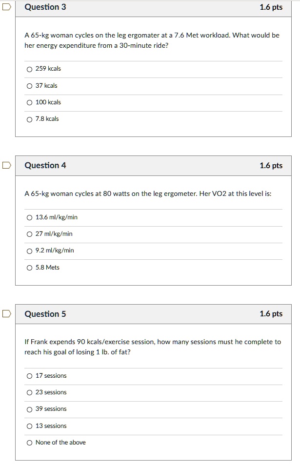 Question 3
A 65-kg woman cycles on the leg ergomater at a 7.6 Met workload. What would be her energy expenditure from a 30-minute ride?
259 kcals
37 kcals
100 kcals
7.8 kcals
Question 4
A 65-kg woman cycles at 80 watts on the leg ergometer. Her VO2 at this level is:
13.6 ml/kg/min
27 ml/kg/min
9.2 ml/kg/min
5.8 Mets
Question 5
If Frank expends 90 kcals/exercise session, how many sessions must he complete to reach his goal of losing 1 lb. of fat?
17 sessions
23 sessions
39 sessions
13 sessions
None of the above