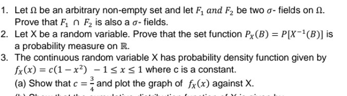 1. Let ( Omega ) be an arbitrary non-empty set and let ( F1 ) and ( F2 ) be two ( sigma ) - fields on ( Omega ). Prove that ( F1 cap F2 ) is also a ( sigma ) - fields.
2. Let ( mathrmX ) be a random variable. Prove that the set function ( PX(B)=Pleft[X^-1(B)ight] ) is a probability measure on ( mathbbR ).
3. The continuous random variable ( mathrmX ) has probability density function given by ( fX(x)=cleft(1-x^2ight)-1 leq x leq 1 ) where ( mathrmc ) is a constant.
(a) Show that ( c=frac34 ) and plot the graph of ( fX(x) ) against ( X ).