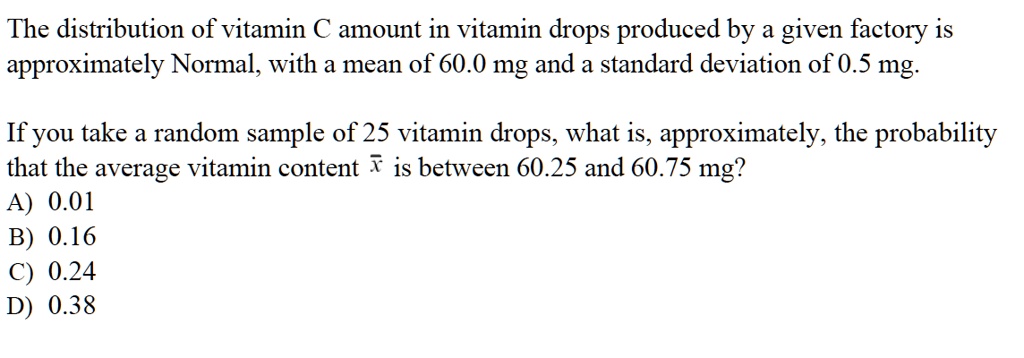 The distribution of vitamin C amount in vitamin drops produced by a given factory is approximately Normal, with a mean of 60.0 mg and a standard deviation of 0.5 mg.

If you take a random sample of 25 vitamin drops, what is, approximately, the probability that the average vitamin content ?x is between 60.25 and 60.75 mg?
A) 0.01
B) 0.16
C) 0.24
D) 0.38
