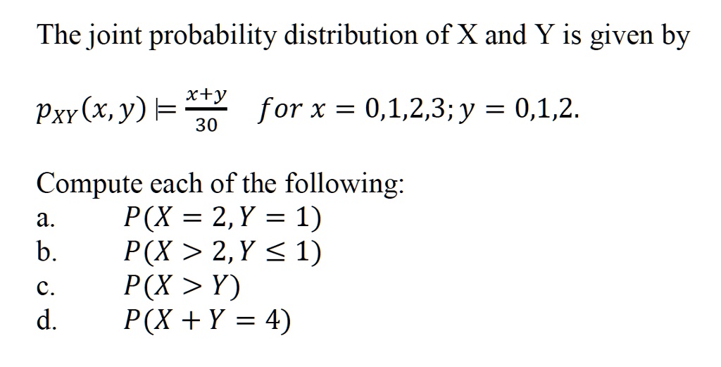 The joint probability distribution of X and Y is given by
pXY(x, y) = fracx+y30 for x = 0,1,2,3; y = 0,1,2.
Compute each of the following:
a. P(X = 2, Y = 1)
b. P(X > 2, Y ? 1)
c. P(X > Y)
d. P(X + Y = 4)