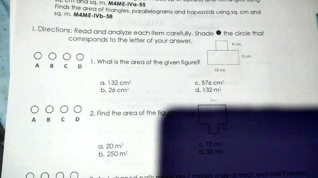 Finds the area of triangles, parallelograms and trapezoids using sq. cm and sq. m.

I. Directions: Read and analyze each item carefully. Shade the circle that corresponds to the letter of your answer.

1. What is the area of the given figure?

a. 132 cm²
b. 26 cm²
c. 576 cm²
d. 132 m²

2. Find the area of the figure.

a. 20 m²
b. 250 m²
c. 75 m²
d. 35 m²