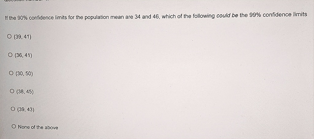 If the 90% confidence limits for the population mean are 34 and 46, which of the following could be the 99% confidence limits
? (39, 41)
? (36, 41)
? (30, 50)
? (38, 45)
? (39, 43)
None of the above