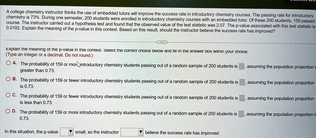 A college chemistry instructor thinks the use of embedded tutors will improve the success rate in introductory chemistry courses. The passing rate for introductory chemistry is 73%. During one semester, 200 students were enrolled in introductory chemistry courses with an embedded tutor. Of these 200 students, 159 passed course. The instructor carried out a hypothesis test and found that the observed value of the test statistic was 2.07. The p-value associated with this test statistic is 0.0192. Explain the meaning of the p-value in this context. Based on this result, should the instructor believe the success rate has improved?
Explain the meaning of the p-value in this context. Select the correct choice below and fill in the answer box within your choice.
(Type an integer or a decimal. Do not round.)
A. The probability of 159 or more introductory chemistry students passing out of a random sample of 200 students is  , assuming the population proportion is greater than 0.73.
B. The probability of 159 or fewer introductory chemistry students passing out of a random sample of 200 students is  , assuming the population proportion is 0.73.
C. The probability of 159 or fewer introductory chemistry students passing out of a random sample of 200 students is  , assuming the population proportion is less than 0.73.
D. The probability of 159 or more introductory chemistry students passing out of a random sample of 200 students is  , assuming the population proportion is 0.73.
In this situation, the p-value  small, so the instructor  believe the success rate has improved.