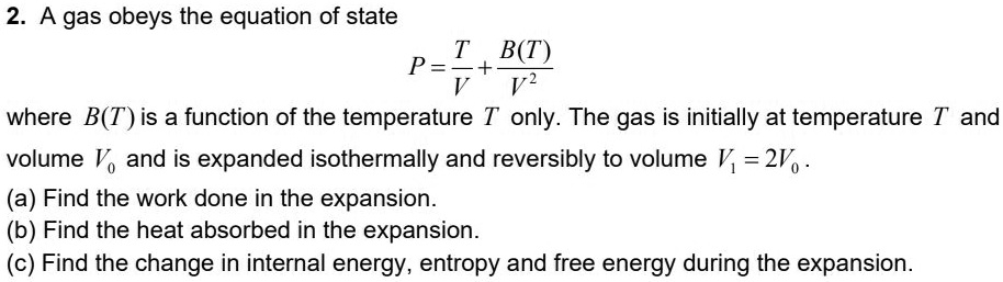 2. A gas obeys the equation of state
P = (T)/(V) + (B(T))/(V^2)
where B(T) is a function of the temperature T only. The gas is initially at temperature T and
volume V0 and is expanded isothermally and reversibly to volume V1 = 2V0.
(a) Find the work done in the expansion.
(b) Find the heat absorbed in the expansion.
(c) Find the change in internal energy, entropy and free energy during the expansion.