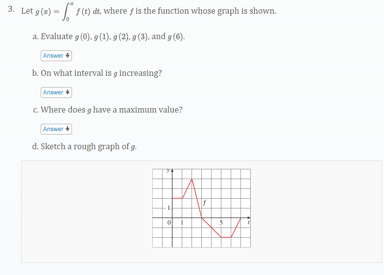 3. Let g(x) = ??? f(t) dt, where f is the function whose graph is shown.
a. Evaluate g(0), g(1), g(2), g(3), and g(6).
b. On what interval is g increasing?
c. Where does g have a maximum value?
d. Sketch a rough graph of g.