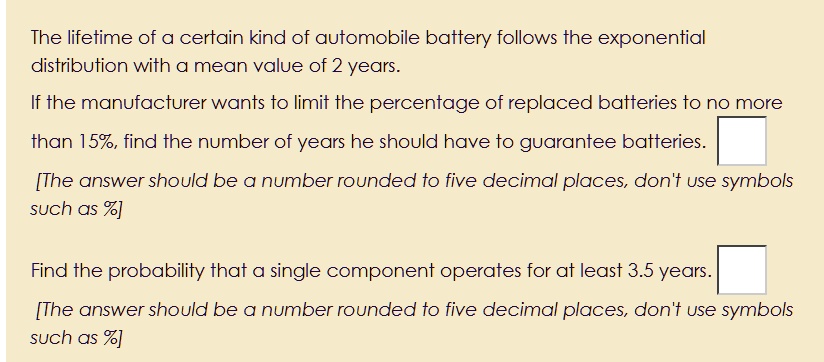 The lifetime of a certain kind of automobile battery follows the exponential
distribution with a mean value of 2 years.
If the manufacturer wants to limit the percentage of replaced batteries to no more
than 15%, find the number of years he should have to guarantee batteries.
[The answer should be a number rounded to five decimal places, don't use symbols
such as %]
Find the probability that a single component operates for at least 3.5 years.
[The answer should be a number rounded to five decimal places, don't use symbols
such as %]