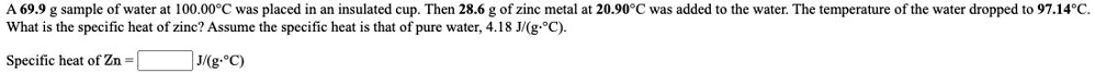 A 69.9 g sample of water at 100.00°C was placed in an insulated cup. Then 28.6 g of zinc metal at 20.90°C was added to the water. The temperature of the water dropped to 97.14°C. What is the specific heat of zinc? Assume the specific heat is that of pure water, 4.18 J/(g·°C).

Specific heat of Zn = J/(g·°C)