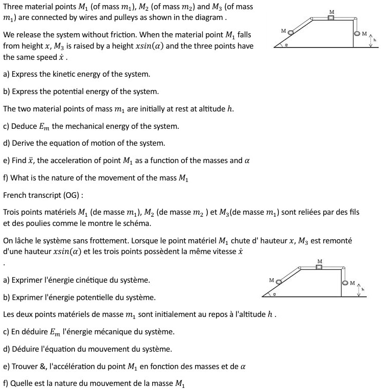 Three material points M? (of mass m?), M2 (of mass m?) and M3 (of mass
m?) are connected by wires and pulleys as shown in the diagram.
We release the system without friction. When the material point M? falls
from height x, M3 is raised by a height xsin(?) and the three points have
the same speed x?.
a) Express the kinetic energy of the system.
b) Express the potential energy of the system.
The two material points of mass m? are initially at rest at altitude h.
c) Deduce Em, the mechanical energy of the system.
d) Derive the equation of motion of the system.
e) Find ẍ, the acceleration of point M? as a function of the masses and ?
f) What is the nature of the movement of the mass M?
French transcript (OG):
Trois points matériels M? (de masse m?), M? (de masse m?) et M3 (de masse m?) sont reliées par des fils
et des poulies comme le montre le schéma.
On lâche le système sans frottement. Lorsque le point matériel M? chute d' hauteur x, M3 est remonté
d'une hauteur xsin(?) et les trois points possèdent la même vitesse x?
a) Exprimer l'énergie cinétique du système.
b) Exprimer l'énergie potentielle du système.
Les deux points matériels de masse m? sont initialement au repos à l'altitude h.
c) En déduire Em, l'énergie mécanique du système.
d) Déduire l'équation du mouvement du système.
e) Trouver ẍ, l'accélération du point M? en fonction des masses et de ?
f) Quelle est la nature du mouvement de la masse M?