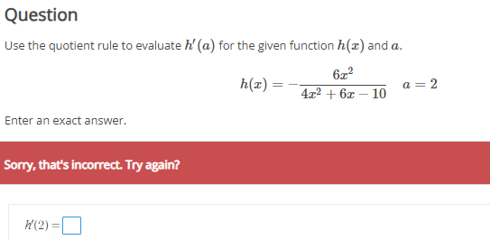 Question
Use the quotient rule to evaluate h'(a) for the given function h(x) and a.
h(x) = - (6x^2) / (4x^2 + 6x - 10)    a = 2
Enter an exact answer.
h'(2) =
