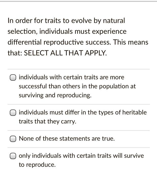 In order for traits to evolve by natural selection, individuals must experience differential reproductive success. This means that: SELECT ALL THAT APPLY.

individuals with certain traits are more successful than others in the population at surviving and reproducing.

individuals must differ in the types of heritable traits that they carry.

None of these statements are true.

only individuals with certain traits will survive to reproduce.