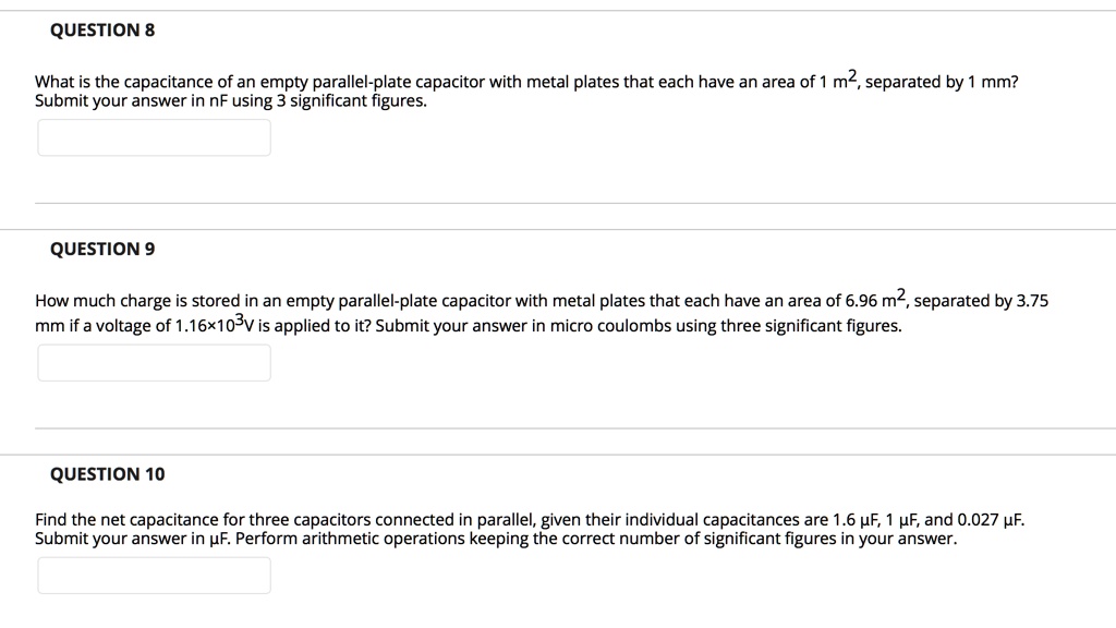 QUESTION 8
What is the capacitance of an empty parallel-plate capacitor with metal plates that each have an area of 1 m², separated by 1 mm?
Submit your answer in nF using 3 significant figures.
QUESTION 9
How much charge is stored in an empty parallel-plate capacitor with metal plates that each have an area of 6.96 m², separated by 3.75 mm if a voltage of 1.16×10³V is applied to it? Submit your answer in micro coulombs using three significant figures.
QUESTION 10
Find the net capacitance for three capacitors connected in parallel, given their individual capacitances are 1.6 ?F, 1 ?F, and 0.027 ?F. Submit your answer in ?F. Perform arithmetic operations keeping the correct number of significant figures in your answer.