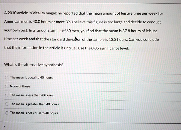 A 2010 article in Vitality magazine reported that the mean amount of leisure time per week for
American men is 40.0 hours or more. You believe this figure is too large and decide to conduct
your own test. In a random sample of 60 men, you find that the mean is 37.8 hours of leisure
time per week and that the standard deviation of the sample is 12.2 hours. Can you conclude
that the information in the article is untrue? Use the 0.05 significance level.

What is the alternative hypothesis?

The mean is equal to 40 hours.
None of these
The mean is less than 40 hours.
The mean is greater than 40 hours.
The mean is not equal to 40 hours.