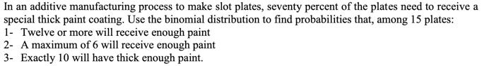 In an additive manufacturing process to make slot plates, seventy percent of the plates need to receive a special thick paint coating. Use the binomial distribution to find probabilities that, among 15 plates:
1- Twelve or more will receive enough paint
2- A maximum of 6 will receive enough paint
3- Exactly 10 will have thick enough paint.