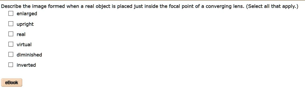 Describe the image formed when a real object is placed just inside the focal point of a converging lens. (Select all that apply.)
enlarged
upright
real
virtual
diminished
inverted