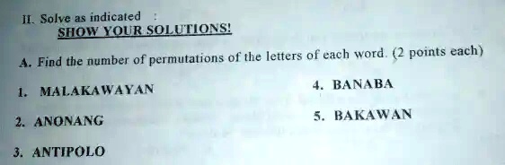 II. Solve as indicated:
SHOW YOUR SOLUTIONS!
A. Find the number of permutations of the letters of each word. (2 points each)
1. MALAKAWAYAN
2. ANONANG
3. ANTIPOLO
4. BANABA
5. BAKAWAN