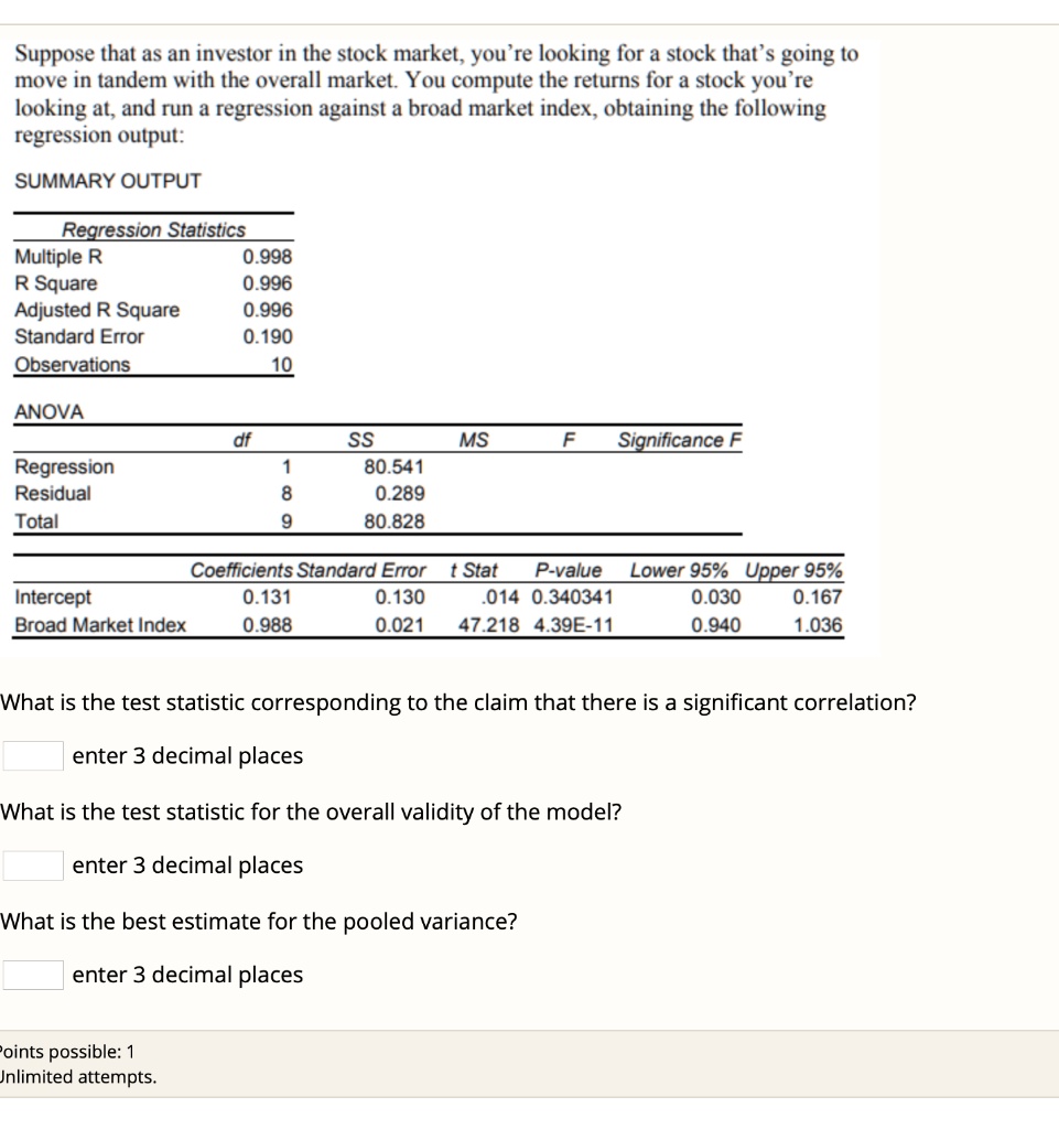Suppose that as an investor in the stock market, you're looking for a stock that's going to move in tandem with the overall market. You compute the returns for a stock you're looking at, and run a regression against a broad market index, obtaining the following regression output:

SUMMARY OUTPUT

Regression Statistics
Multiple R 0.998
R Square 0.996
Adjusted R Square 0.996
Standard Error 0.190
Observations 10

ANOVA
df SS MS F Significance F
Regression 1 80.541
Residual 8 0.289
Total 9 80.828

Coefficients Standard Error t Stat P-value Lower 95% Upper 95%
Intercept 0.131 0.130 .014 0.340341 0.030 0.167
Broad Market Index 0.988 0.021 47.218 4.39E-11 0.940 1.036

What is the test statistic corresponding to the claim that there is a significant correlation?
enter 3 decimal places

What is the test statistic for the overall validity of the model?
enter 3 decimal places

What is the best estimate for the pooled variance?
enter 3 decimal places
