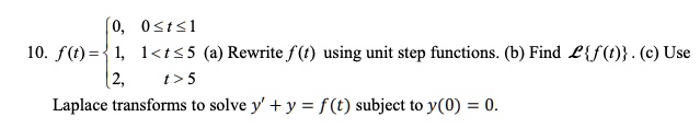 10. f(t) = egincases 0,     0 le t le 1  1,     1 < t le 5  2,     t > 5 endcases (a) Rewrite f(t) using unit step functions. (b) Find mathcalLf(t). (c) Use Laplace transforms to solve y' + y = f(t) subject to y(0) = 0.