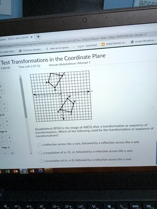 Test Transformations in the Coordinate Plane
Hanaan Abdulrahman: Attempt 1
Quadrilateral EFGH is the image of ABCD after a transformation or sequence of
transformations. Which of the following could be the transformation or sequence of
transformations?
a reflection across the y-axis, followed by a reflection across the x-axis
a translation of ((x-12, y)), followed by a reflection across the y-axis
a translation of ((x, y+3)), followed by a reflection across the x-axis