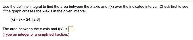 Use the definite integral to find the area between the x-axis and f(x) over the indicated interval. Check first to see if the graph crosses the x-axis in the given interval.

f(x) = 8x - 24; [2,6]

The area between the x-axis and f(x) is .
(Type an integer or a simplified fraction.)