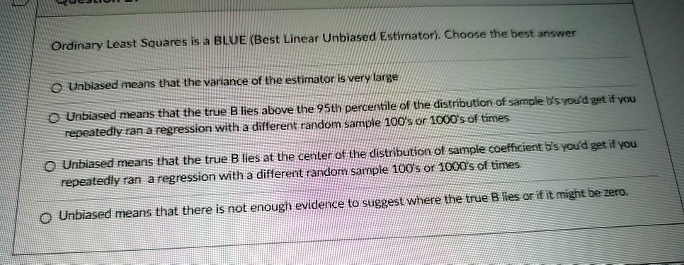 Ordinary Least Squares is a BLUE (Best Linear Unbiased Estimator). Choose the best answer

Unbiased means that the variance of the estimator is very large
Unbiased means that the true B lies above the 95th percentile of the distribution of sample b's you'd get if you repeatedly ran a regression with a different random sample 100's or 1000's of times
Unbiased means that the true B lies at the center of the distribution of sample coefficient b's you'd get if you repeatedly ran a regression with a different random sample 100's or 1000's of times
Unbiased means that there is not enough evidence to suggest where the true B lies or if it might be zero.