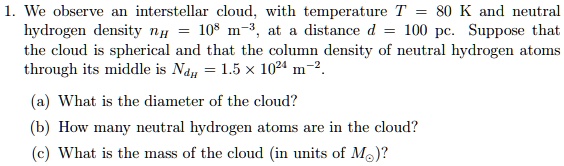 1. We observe an interstellar cloud, with temperature T = 80 K and neutral hydrogen density nH = 10^8 m^-3, at a distance d = 100 pc. Suppose that the cloud is spherical and that the column density of neutral hydrogen atoms through its middle is NdH = 1.5 x 10^24 m^-2.

(a) What is the diameter of the cloud?
(b) How many neutral hydrogen atoms are in the cloud?
(c) What is the mass of the cloud (in units of Mo)?