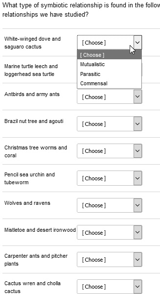 What type of symbiotic relationship is found in the following relationships we have studied?

White-winged dove and saguaro cactus [ Choose ]
[ Choose ]
Mutualistic
Marine turtle leech and loggerhead sea turtle Parasitic
Commensal
Antbirds and army ants [ Choose ]
Brazil nut tree and agouti [ Choose ]
Christmas tree worms and coral [ Choose ]
Pencil sea urchin and tubeworm [ Choose ]
Wolves and ravens [ Choose ]
Mistletoe and desert ironwood [ Choose ]
Carpenter ants and pitcher plants [ Choose ]
Cactus wren and cholla cactus [ Choose ]