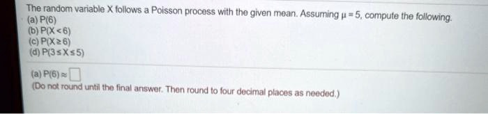 The random variable X follows a Poisson process with the given mean. Assuming ? = 5, compute the following.
(a) P(6)
(b) P(X < 6)
(c) P(X ? 6)
(d) P(3 ? X ? 5)

(a) P(6) ?
(Do not round until the final answer. Then round to four decimal places as needed.)