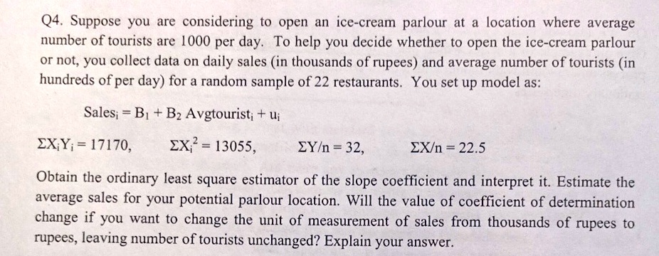 Q4. Suppose you are considering to open an ice-cream parlour at a location where average number of tourists are 1000 per day. To help you decide whether to open the ice-cream parlour or not, you collect data on daily sales (in thousands of rupees) and average number of tourists (in hundreds of per day) for a random sample of 22 restaurants. You set up model as: Salesi = B1 + B2 Avgtouristi + ui ∑Xi Yi = 17170, ∑Xi^2 = 13055, ∑Y/n = 32, ∑X/n = 22.5 Obtain the ordinary least square estimator of the slope coefficient and interpret it. Estimate the average sales for your potential parlour location. Will the value of coefficient of determination change if you want to change the unit of measurement of sales from thousands of rupees to rupees, leaving number of tourists unchanged? Explain your answer.