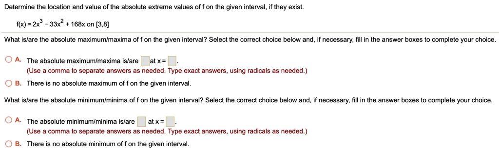 Determine the location and value of the absolute extreme values of f on the given interval, if they exist.
f(x) = 2x^3 - 33x^2 + 168x on [3,8]
What is/are the absolute maximum/maxima of f on the given interval? Select the correct choice below and, if necessary, fill in the answer boxes to complete your choice.
A. The absolute maximum/maxima is/are at x = .
(Use a comma to separate answers as needed. Type exact answers, using radicals as needed.)
B. There is no absolute maximum of f on the given interval.
What is/are the absolute minimum/minima of f on the given interval? Select the correct choice below and, if necessary, fill in the answer boxes to complete your choice.
A. The absolute minimum/minima is/are at x = .
(Use a comma to separate answers as needed. Type exact answers, using radicals as needed.)
B. There is no absolute minimum of f on the given interval.