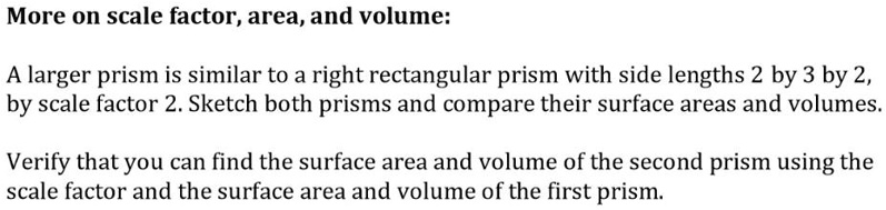 More on scale factor, area, and volume:
A larger prism is similar to a right rectangular prism with side lengths 2 by 3 by 2, by scale factor 2. Sketch both prisms and compare their surface areas and volumes.
Verify that you can find the surface area and volume of the second prism using the scale factor and the surface area and volume of the first prism.
