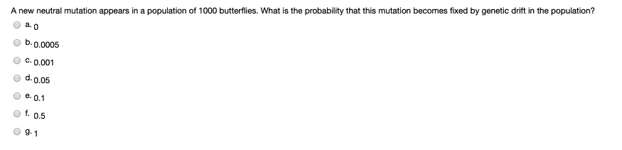 A new neutral mutation appears in a population of 1000 butterflies. What is the probability that this mutation becomes fixed by genetic drift in the population?
a. 0
b. 0.0005
c. 0.001
d. 0.05
e. 0.1
f. 0.5
g. 1