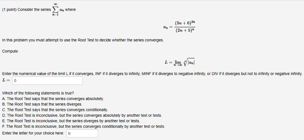 Consider the series ?n=1^? an where
an = (3n + 6)^2n / (2n + 5)^n
In this problem you must attempt to use the Root Test to decide whether the series converges.
Compute
L = limn?? ?|an|
Enter the numerical value of the limit L if it converges, INF if it diverges to infinity, MINF if it diverges to negative infinity, or DIV if it diverges but not to infinity or negative infinity.
L = 0
Which of the following statements is true?
A. The Root Test says that the series converges absolutely.
B. The Root Test says that the series diverges.
C. The Root Test says that the series converges conditionally.
D. The Root Test is inconclusive, but the series converges absolutely by another test or tests.
E. The Root Test is inconclusive, but the series diverges by another test or tests.
F. The Root Test is inconclusive, but the series converges conditionally by another test or tests.
Enter the letter for your choice here: b