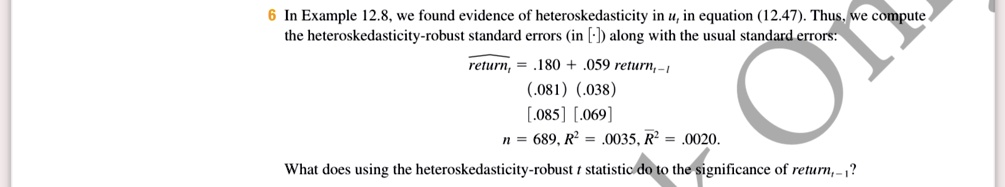 6 In Example 12.8, we found evidence of heteroskedasticity in u, in equation (12.47). Thus, we compute the heteroskedasticity-robust standard errors (in [ ]) along with the usual standard errors:
returnt = .180 + .059   returnt-1
(.081)    (.038)
[.085]    [.069]
n = 689, R^2 = .0035, R^2 = .0020.What does using the heteroskedasticity-robusttstatistic do to the significance ofreturnt-1?