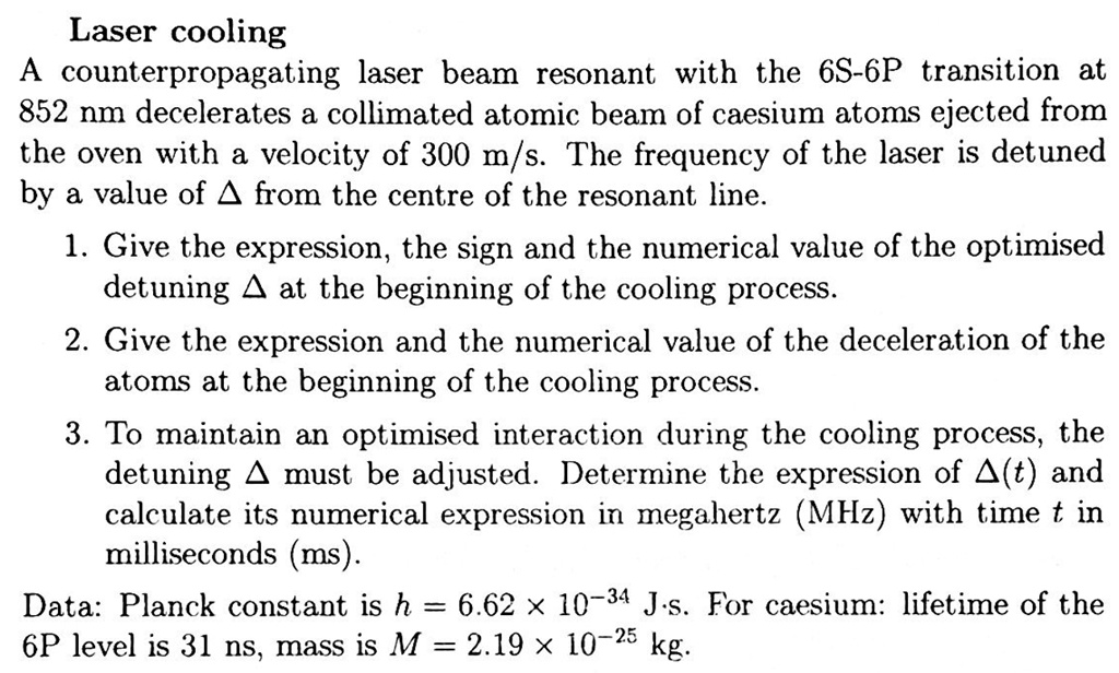 Laser cooling
A counterpropagating laser beam resonant with the 6S-6P transition at
852 nm decelerates a collimated atomic beam of caesium atoms ejected from
the oven with a velocity of 300 m/s. The frequency of the laser is detuned
by a value of Δfrom the centre of the resonant line.
1. Give the expression, the sign and the numerical value of the optimised
detuning Δat the beginning of the cooling process.
2. Give the expression and the numerical value of the deceleration of the
atoms at the beginning of the cooling process.
3. To maintain an optimised interaction during the cooling process, the
detuning Δmust be adjusted. Determine the expression of Δ(t) and
calculate its numerical expression in megahertz (MHz) with time t in
milliseconds (ms).
Data: Planck constant is h = 6.62 × 10^-34J.s. For caesium: lifetime of the
6P level is 31 ns, mass is M = 2.19 × 10^-25kg.